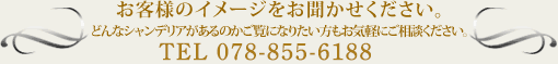 お客様のイメージをお聞かせください。どんなシャンデリアがあるのかご覧になりたい方もお気軽にご相談ください。
<a href=